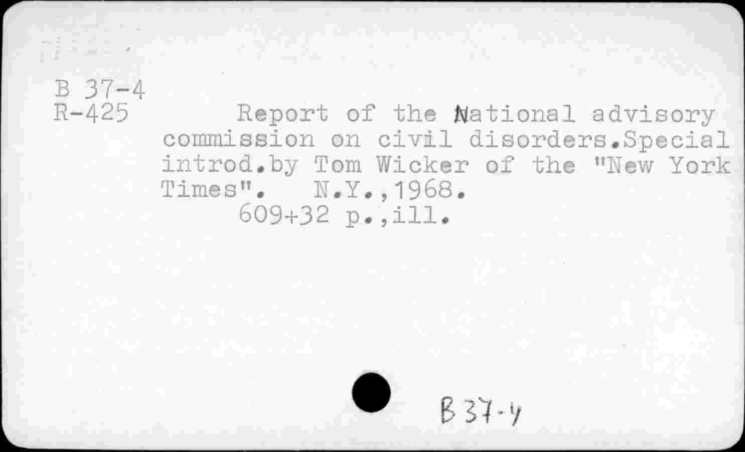 ﻿B 37-4
R-425	Report of the Rational advisory
commission on civil disorders.Special introd.by Tom Wicker of the ’’New York Times", N.Y.,1968.
609+32 p.,ill.